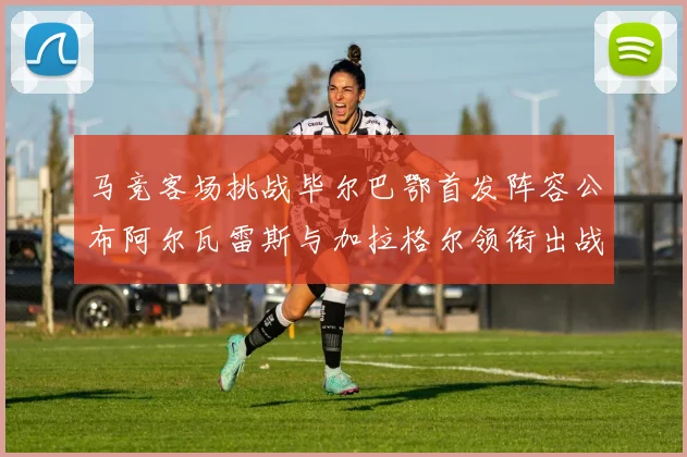 马竞客场挑战毕尔巴鄂首发阵容公布阿尔瓦雷斯与加拉格尔领衔出战
