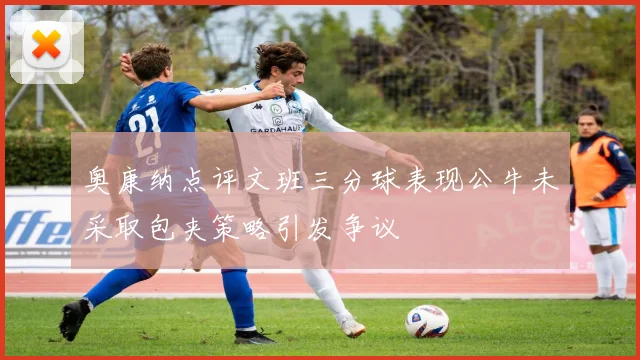 奥康纳点评文班三分球表现公牛未采取包夹策略引发争议