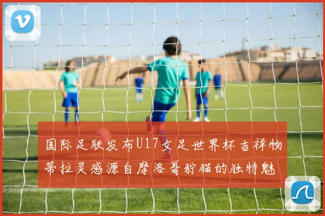 国际足联发布U17女足世界杯吉祥物蒂拉灵感源自摩洛哥狞猫的独特魅力