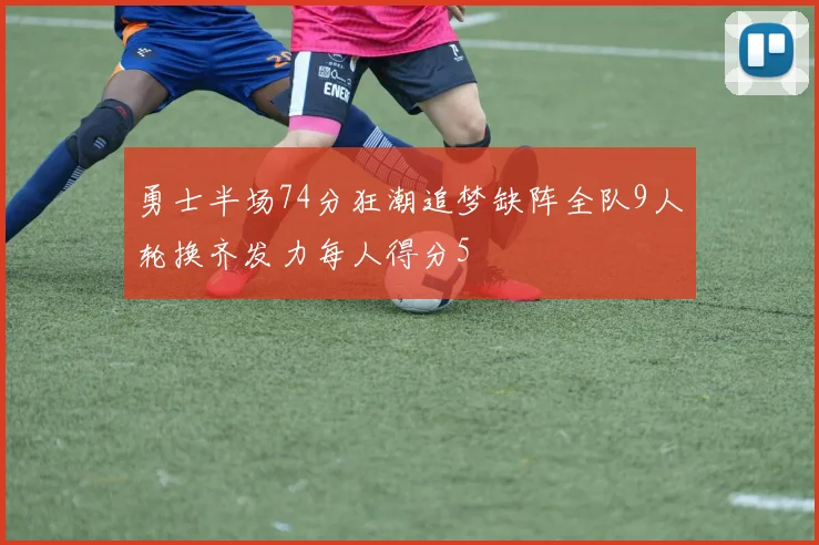 勇士半场74分狂潮追梦缺阵全队9人轮换齐发力每人得分5