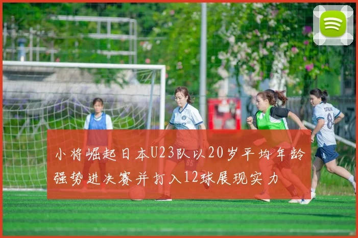 小将崛起日本U23队以20岁平均年龄强势进决赛并打入12球展现实力