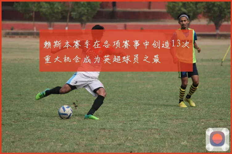 赖斯本赛季在各项赛事中创造13次重大机会成为英超球员之最
