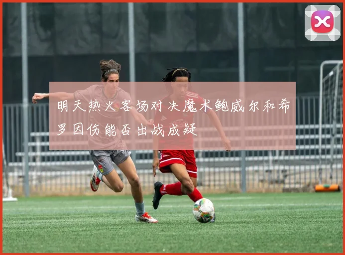 明天热火客场对决魔术鲍威尔和希罗因伤能否出战成疑