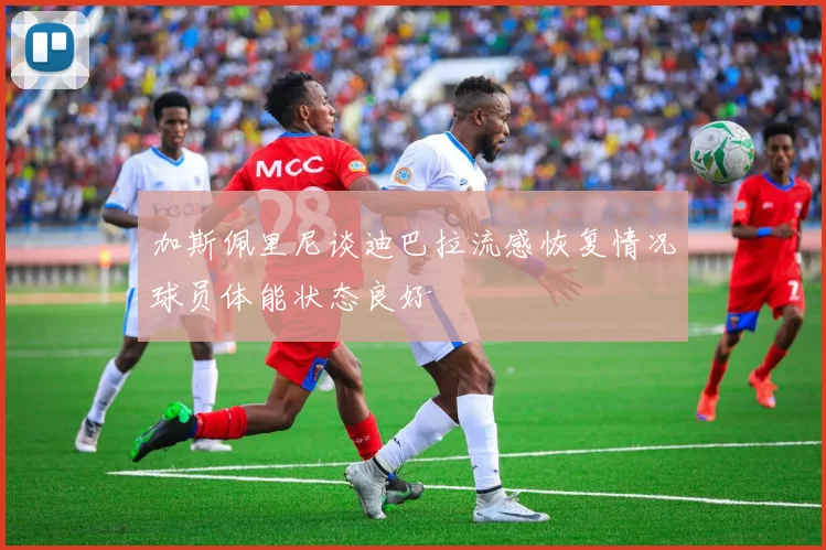 加斯佩里尼谈迪巴拉流感恢复情况球员体能状态良好