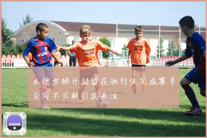 米德尔顿计划留在独行侠完成赛季合同不买断引发关注