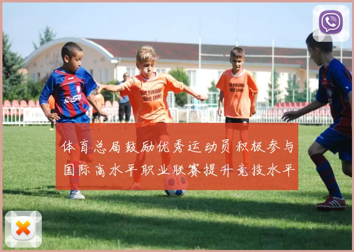 体育总局鼓励优秀运动员积极参与国际高水平职业联赛提升竞技水平与发展机会