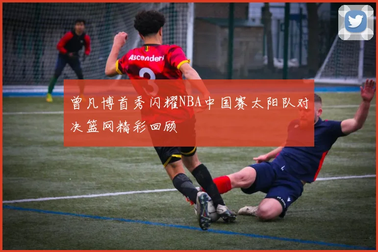 曾凡博首秀闪耀NBA中国赛太阳队对决篮网精彩回顾
