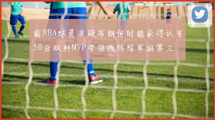 前NBA球员质疑布朗何时能获得认可50分双料MVP带领残阵绿军排第三