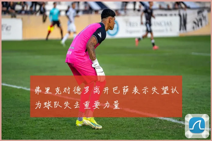 弗里克对德罗离开巴萨表示失望认为球队失去重要力量