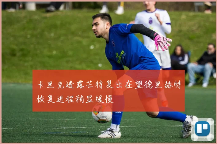 卡里克透露芒特复出在望德里赫特恢复进程稍显缓慢