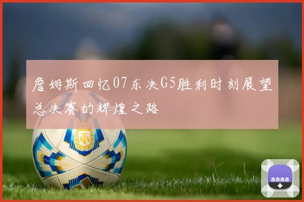 詹姆斯回忆07东决G5胜利时刻展望总决赛的辉煌之路