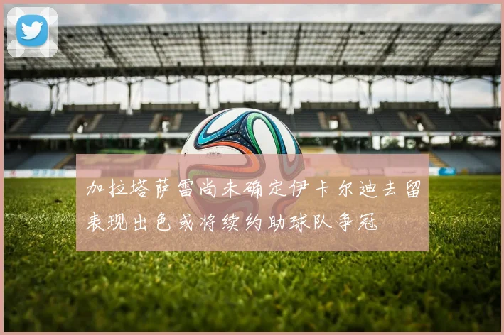 加拉塔萨雷尚未确定伊卡尔迪去留表现出色或将续约助球队争冠