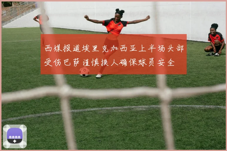 西媒报道埃里克加西亚上半场头部受伤巴萨谨慎换人确保球员安全