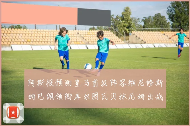 阿斯报预测皇马首发阵容维尼修斯姆巴佩领衔库尔图瓦贝林厄姆出战