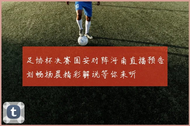 足协杯决赛国安对阵河南直播预告刘畅杨晨精彩解说等你来听