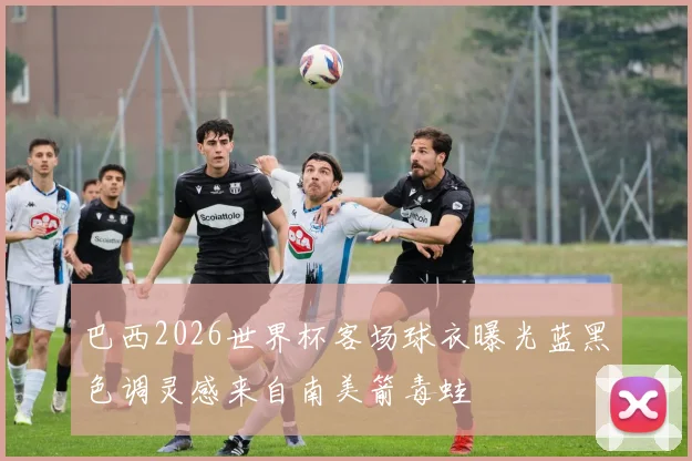 巴西2026世界杯客场球衣曝光蓝黑色调灵感来自南美箭毒蛙