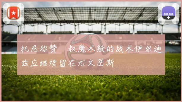 托尼称赞囧叔魔术般的战术伊尔迪兹应继续留在尤文图斯
