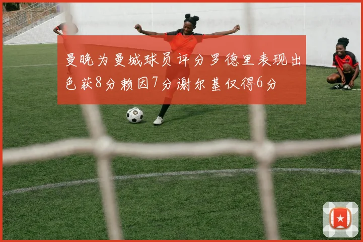 曼晚为曼城球员评分罗德里表现出色获8分赖因7分谢尔基仅得6分