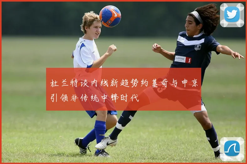 杜兰特谈内线新趋势约基奇与申京引领非传统中锋时代