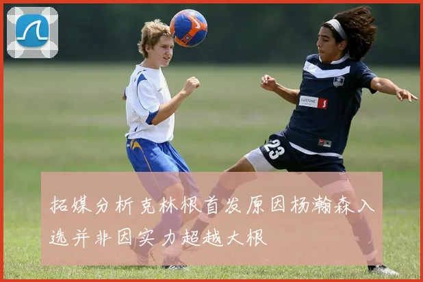 拓媒分析克林根首发原因杨瀚森入选并非因实力超越大根