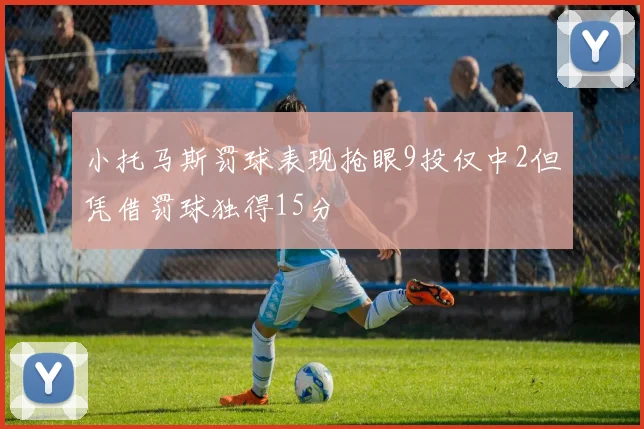 小托马斯罚球表现抢眼9投仅中2但凭借罚球独得15分