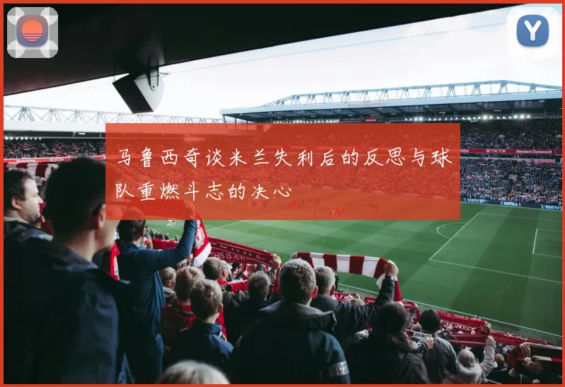 马鲁西奇谈米兰失利后的反思与球队重燃斗志的决心