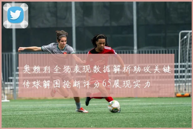 奥赖利全场表现数据解析助攻关键传球解围抢断评分65展现实力