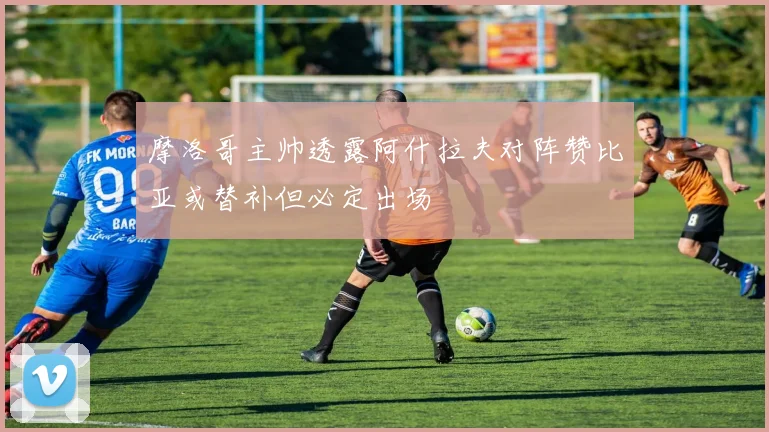 摩洛哥主帅透露阿什拉夫对阵赞比亚或替补但必定出场