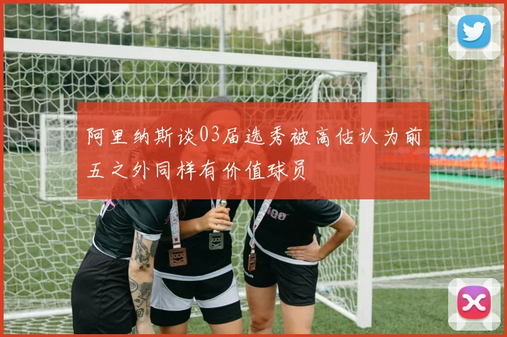 阿里纳斯谈03届选秀被高估认为前五之外同样有价值球员