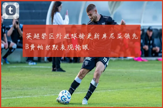 英超禁区外进球榜更新库尼亚领先B费帕尔默表现抢眼