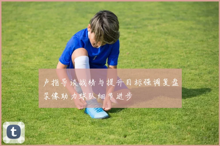 卢指导谈战绩与提升目标强调复盘录像助力球队细节进步
