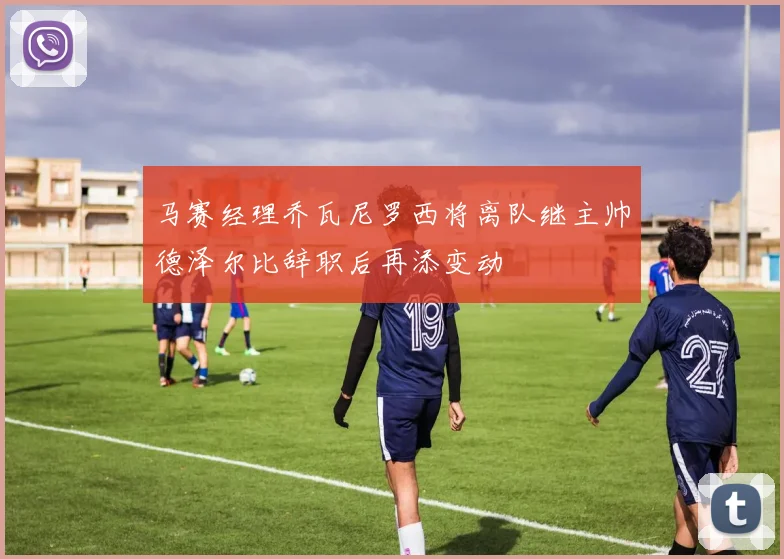 马赛经理乔瓦尼罗西将离队继主帅德泽尔比辞职后再添变动