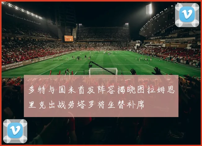 多特与国米首发阵容揭晓图拉姆恩里克出战劳塔罗将坐替补席