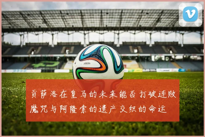 贡萨洛在皇马的未来能否打破连败魔咒与阿隆索的遗产交织的命运