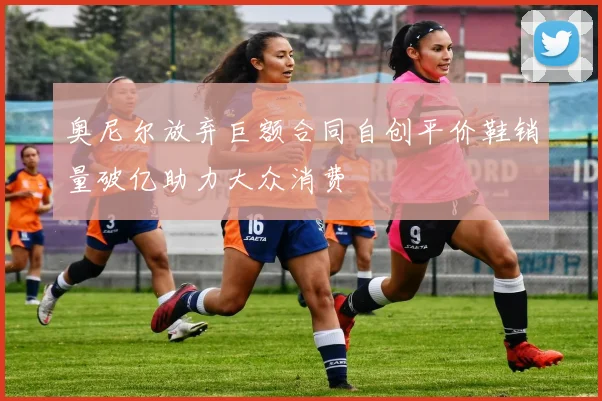 奥尼尔放弃巨额合同自创平价鞋销量破亿助力大众消费