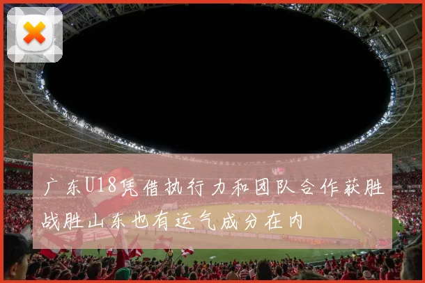 广东U18凭借执行力和团队合作获胜战胜山东也有运气成分在内