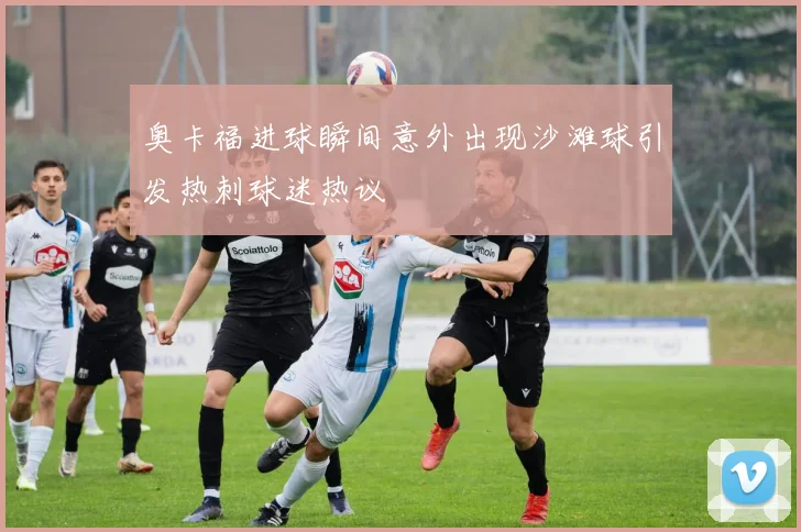 奥卡福进球瞬间意外出现沙滩球引发热刺球迷热议