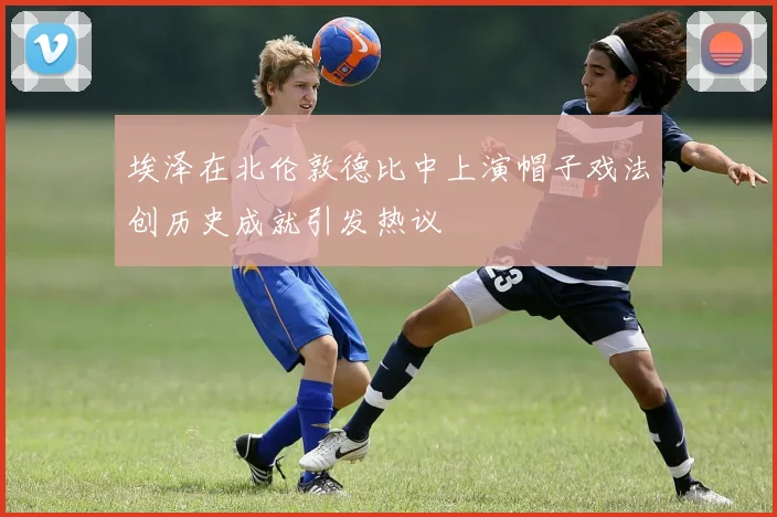 埃泽在北伦敦德比中上演帽子戏法创历史成就引发热议