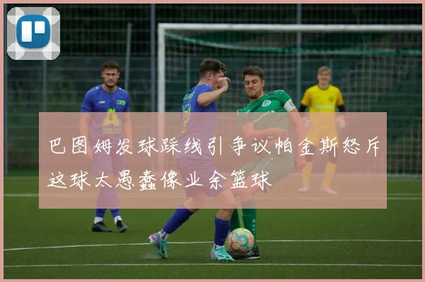巴图姆发球踩线引争议帕金斯怒斥这球太愚蠢像业余篮球