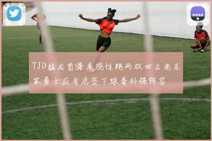 TJD猛龙首秀表现惊艳两双回击老东家勇士应考虑签下球哥补强阵容