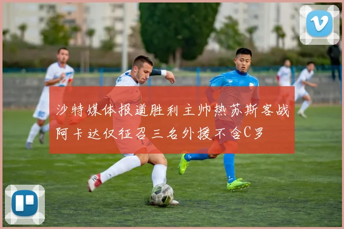 沙特媒体报道胜利主帅热苏斯客战阿卡达仅征召三名外援不含C罗