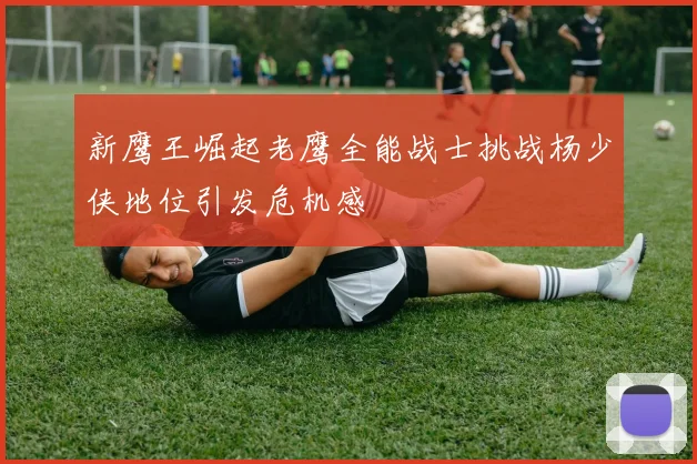 新鹰王崛起老鹰全能战士挑战杨少侠地位引发危机感