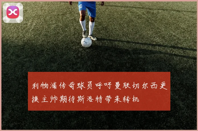 利物浦传奇球员呼吁曼联切尔西更换主帅期待斯洛特带来转机