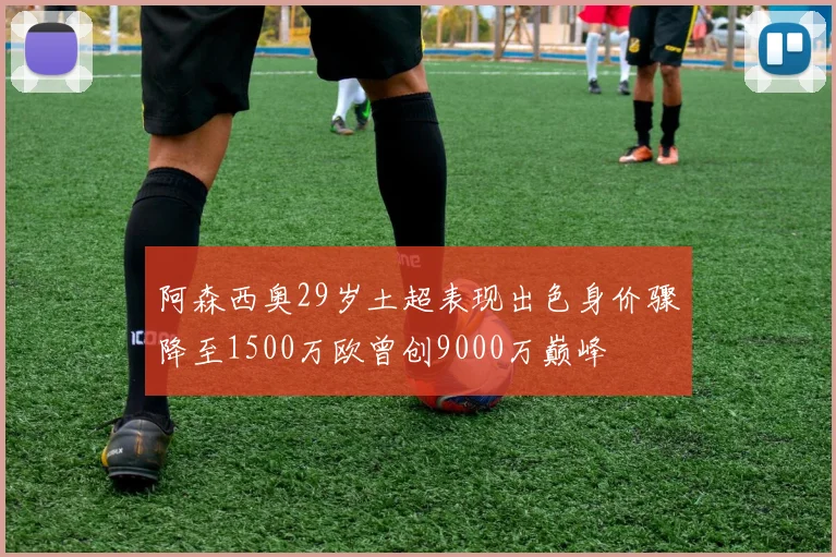 阿森西奥29岁土超表现出色身价骤降至1500万欧曾创9000万巅峰