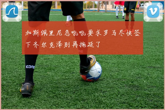 加斯佩里尼急吼吼要求罗马尽快签下齐尔克泽别再拖延了
